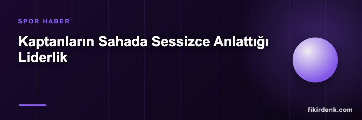 Kaptanların Sahada Sessizce Anlattığı Liderlik